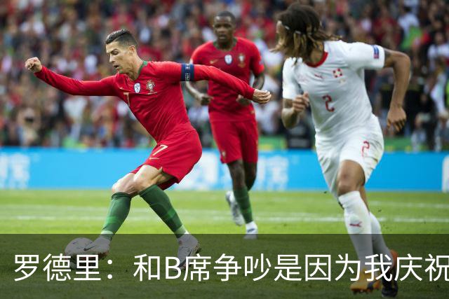 罗德里：和B席争吵是因为我庆祝了他的失误 葡萄牙应该为C罗自豪