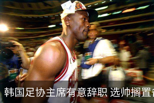 韩国足协主席有意辞职 选帅搁置备战亚洲杯亦受阻
